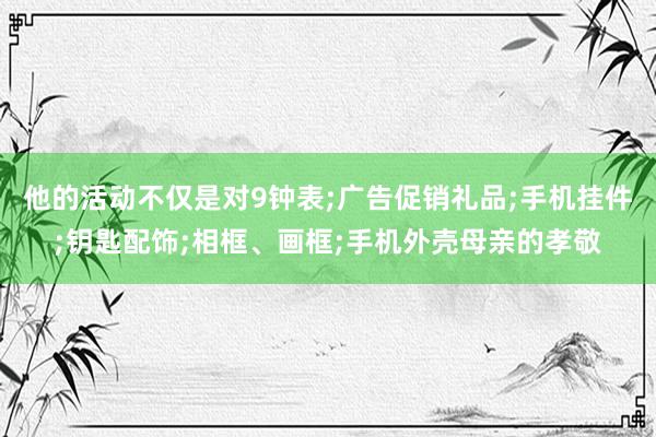 他的活动不仅是对9钟表;广告促销礼品;手机挂件;钥匙配饰;相框、画框;手机外壳母亲的孝敬