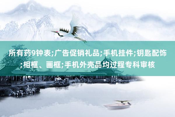 所有药9钟表;广告促销礼品;手机挂件;钥匙配饰;相框、画框;手机外壳品均过程专科审核