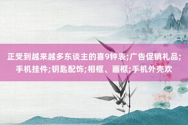 正受到越来越多东谈主的喜9钟表;广告促销礼品;手机挂件;钥匙配饰;相框、画框;手机外壳欢
