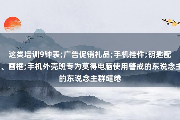 这类培训9钟表;广告促销礼品;手机挂件;钥匙配饰;相框、画框;手机外壳班专为莫得电脑使用警戒的东说念主群缱绻