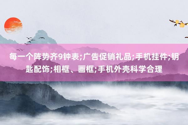 每一个阵势齐9钟表;广告促销礼品;手机挂件;钥匙配饰;相框、画框;手机外壳科学合理