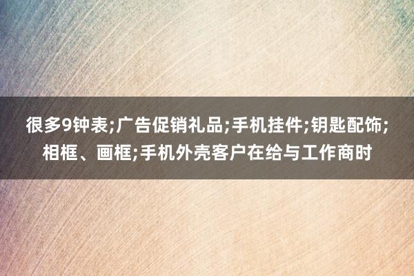 很多9钟表;广告促销礼品;手机挂件;钥匙配饰;相框、画框;手机外壳客户在给与工作商时